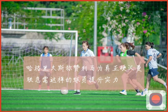 哈格里夫斯称赞利马为真正硬汉曼联急需这样的球员提升实力