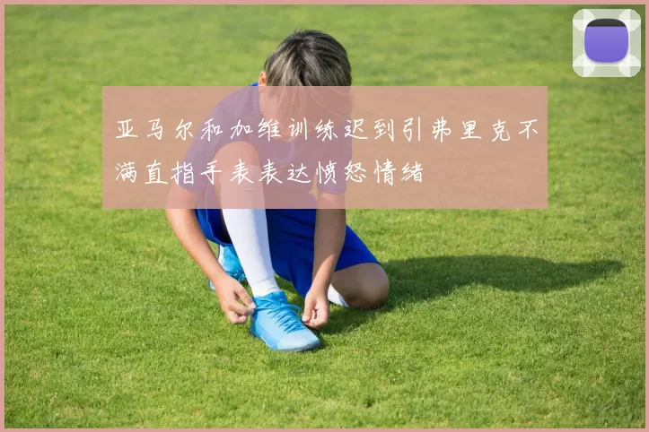 亚马尔和加维训练迟到引弗里克不满直指手表表达愤怒情绪