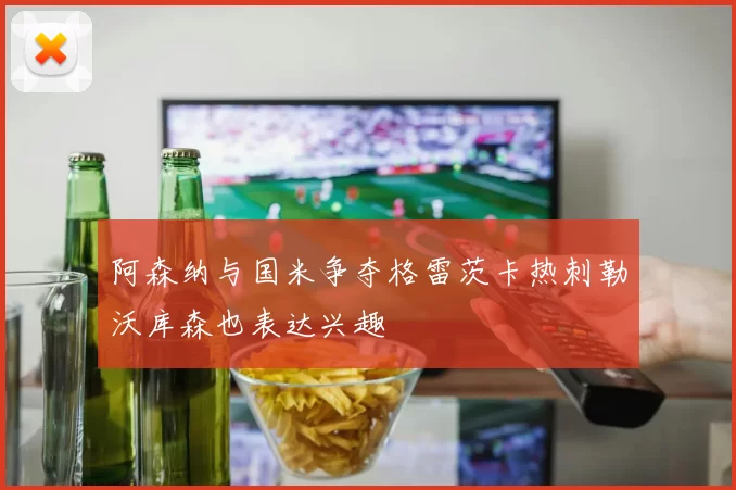 阿森纳与国米争夺格雷茨卡热刺勒沃库森也表达兴趣