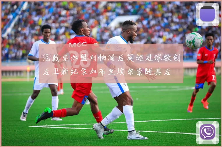 范戴克加盟利物浦后英超进球数创后卫新纪录加布里埃尔紧随其后