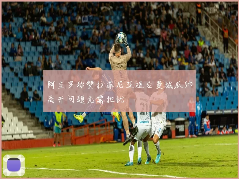 阿圭罗称赞拉菲尼亚适合曼城瓜帅离开问题无需担忧