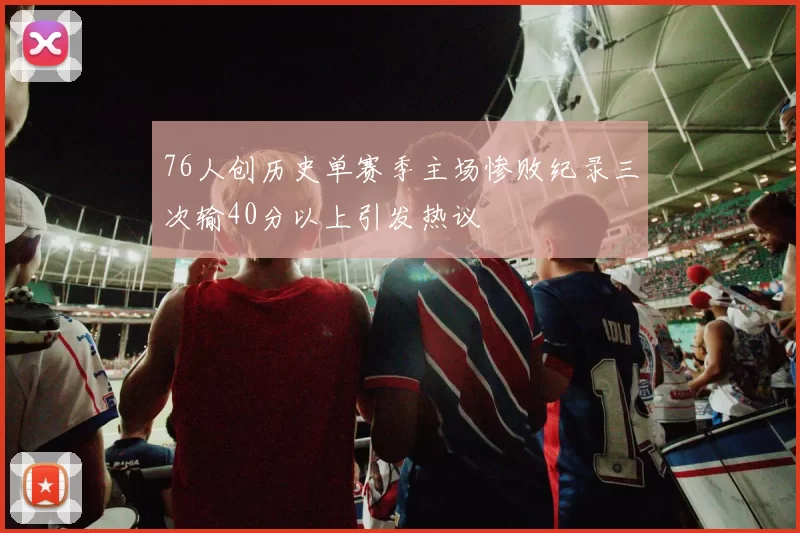 76人创历史单赛季主场惨败纪录三次输40分以上引发热议