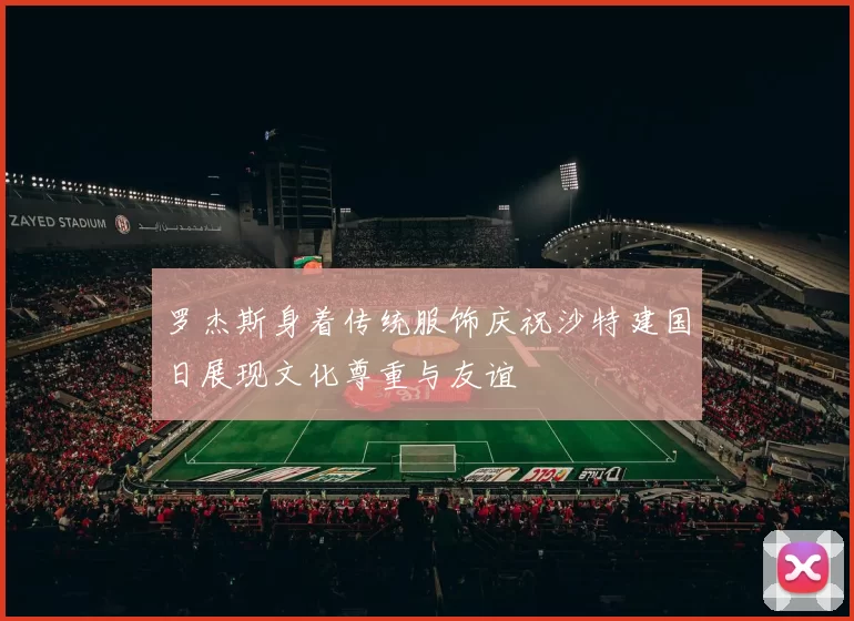 罗杰斯身着传统服饰庆祝沙特建国日展现文化尊重与友谊
