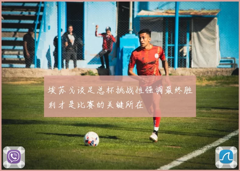 埃苏戈谈足总杯挑战性强调最终胜利才是比赛的关键所在