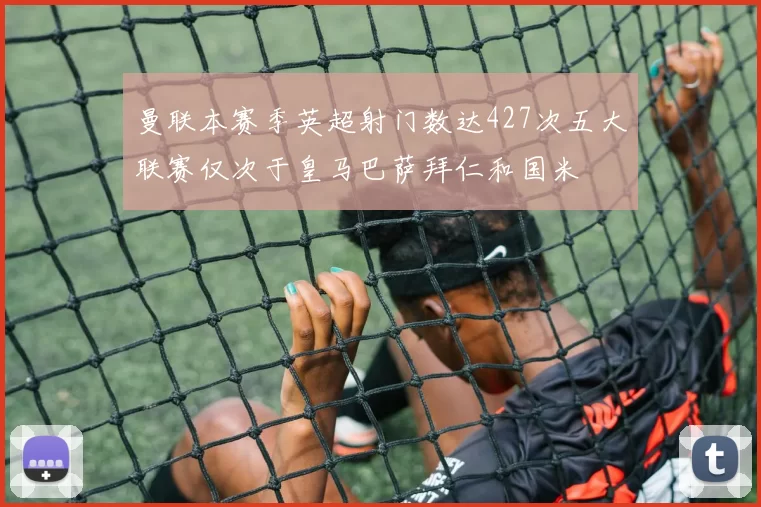 曼联本赛季英超射门数达427次五大联赛仅次于皇马巴萨拜仁和国米