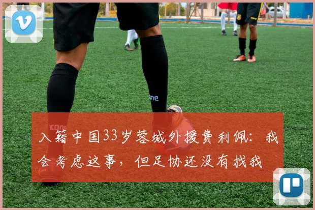 入籍中国33岁蓉城外援费利佩：我会考虑这事，但足协还没有找我