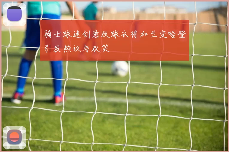 骑士球迷创意改球衣将加兰变哈登引发热议与欢笑