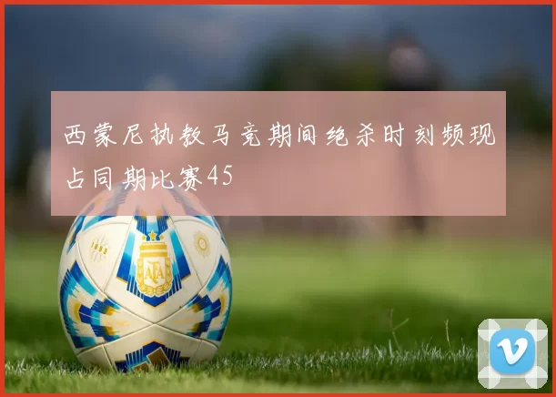 西蒙尼执教马竞期间绝杀时刻频现占同期比赛45