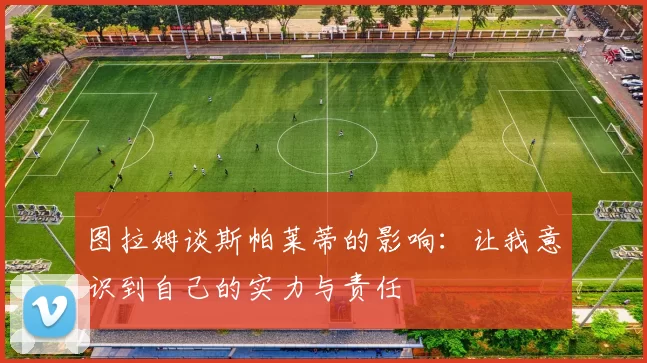 图拉姆谈斯帕莱蒂的影响：让我意识到自己的实力与责任