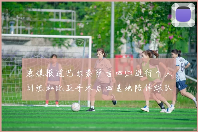 意媒报道巴尔泰萨吉回归进行个人训练加比亚手术后回基地陪伴球队恢复状态