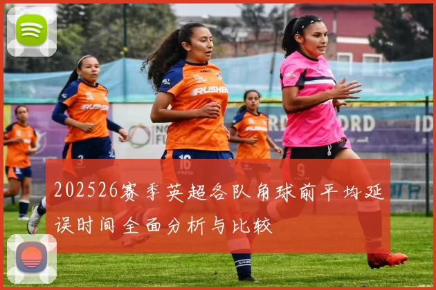 202526赛季英超各队角球前平均延误时间全面分析与比较