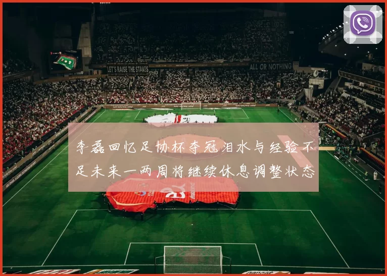 李磊回忆足协杯夺冠泪水与经验不足未来一两周将继续休息调整状态