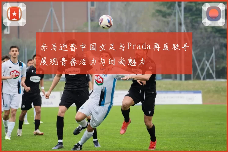 赤马迎春中国女足与Prada再度联手展现青春活力与时尚魅力